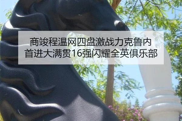 商竣程温网四盘激战力克鲁内 首进大满贯16强闪耀全英俱乐部