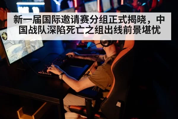 新一届国际邀请赛分组正式揭晓,中国战队深陷死亡之组出线前景堪忧