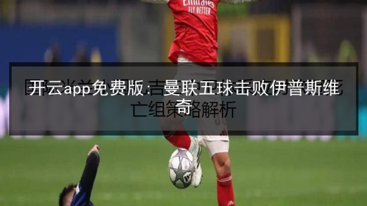 开云app免费版: 曼联五球击败伊普斯维奇 开云app免费版: 曼联五球击败伊普斯维奇