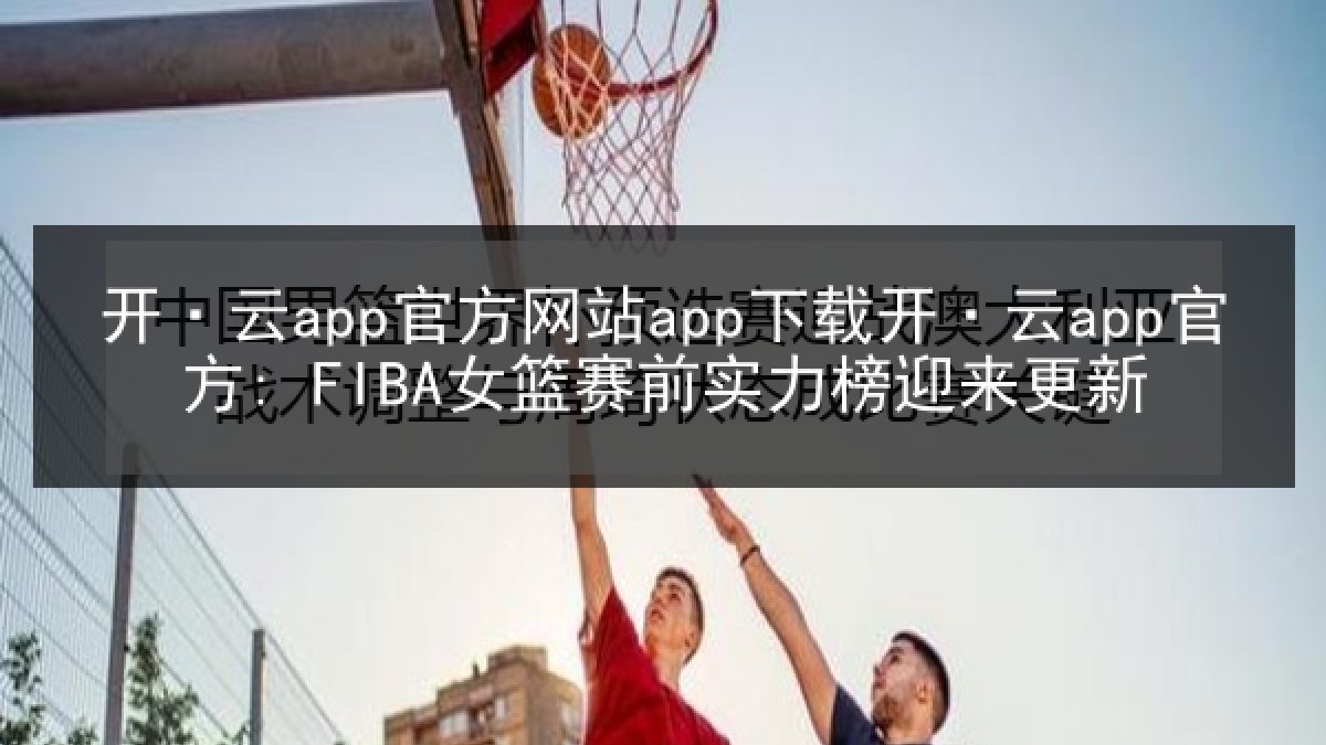 开·云app官方网站app下载开·云app官方: FIBA女篮赛前实力榜迎来更新